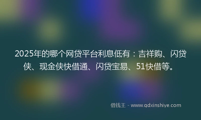 2025年的哪个网贷平台利息低有：吉祥购、闪贷侠、现金侠快借通、闪贷宝易、51快借等。