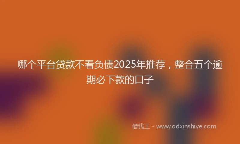 哪个平台贷款不看负债2025年推荐，整合五个逾期必下款的口子
