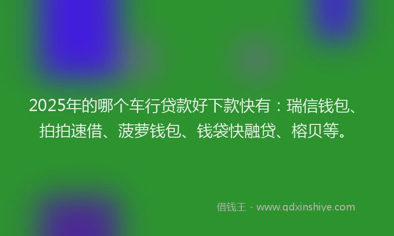 2025年的哪个车行贷款好下款快有：瑞信钱包、拍拍速借、菠萝钱包、钱袋快融贷、榕贝等。