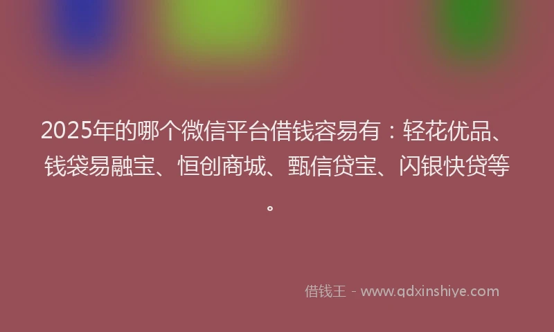 2025年的哪个微信平台借钱容易有：轻花优品、钱袋易融宝、恒创商城、甄信贷宝、闪银快贷等。
