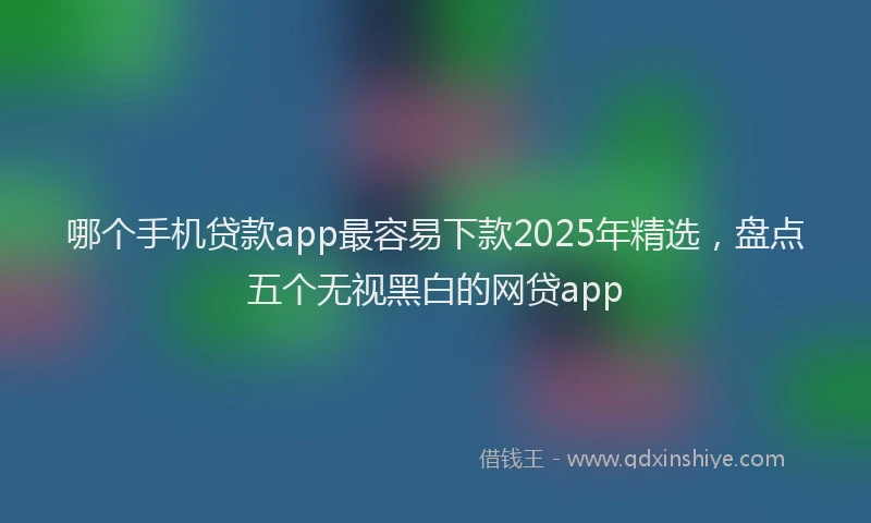 哪个手机贷款app最容易下款2025年精选，盘点五个无视黑白的网贷app