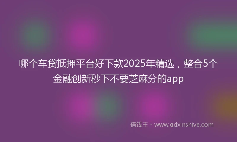 哪个车贷抵押平台好下款2025年精选，整合5个金融创新秒下不要芝麻分的app