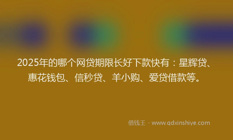 2025年的哪个网贷期限长好下款快有：星辉贷、惠花钱包、信秒贷、羊小购、爱贷借款等。