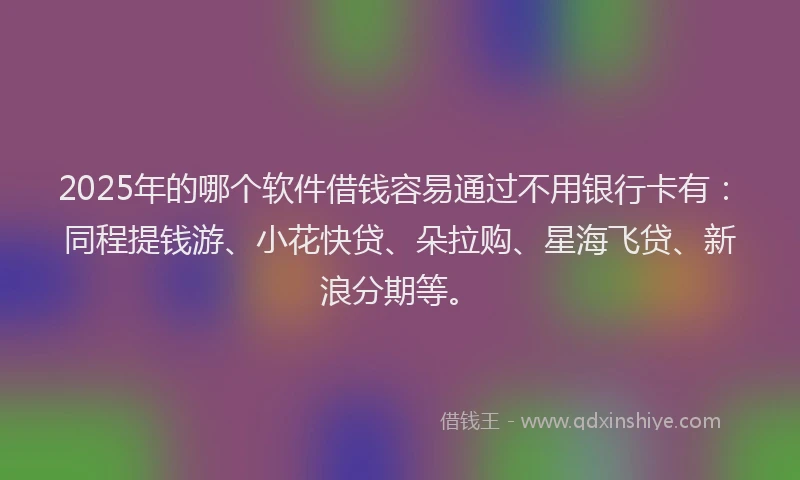 2025年的哪个软件借钱容易通过不用银行卡有：同程提钱游、小花快贷、朵拉购、星海飞贷、新浪分期等。