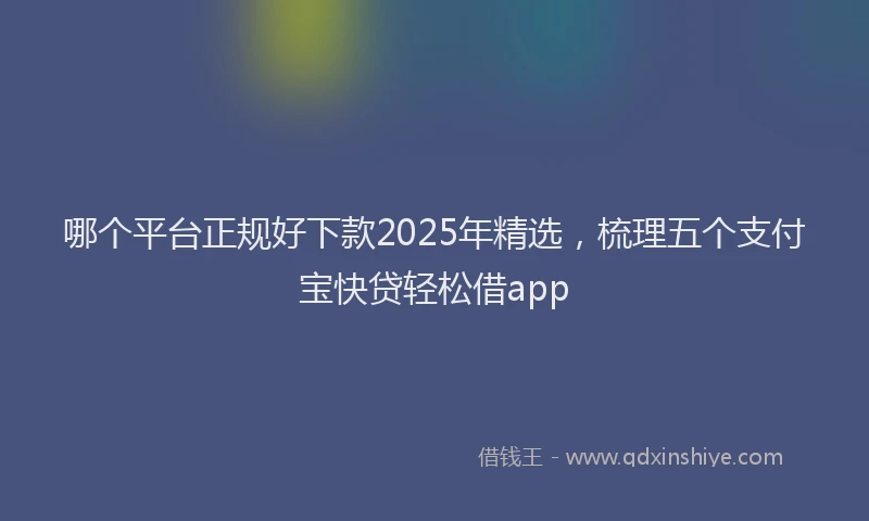 哪个平台正规好下款2025年精选，梳理五个支付宝快贷轻松借app