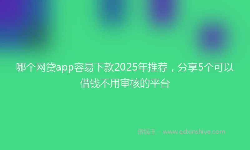 哪个网贷app容易下款2025年推荐，分享5个可以借钱不用审核的平台