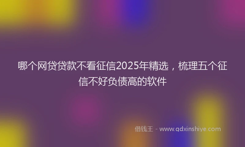哪个网贷贷款不看征信2025年精选，梳理五个征信不好负债高的软件