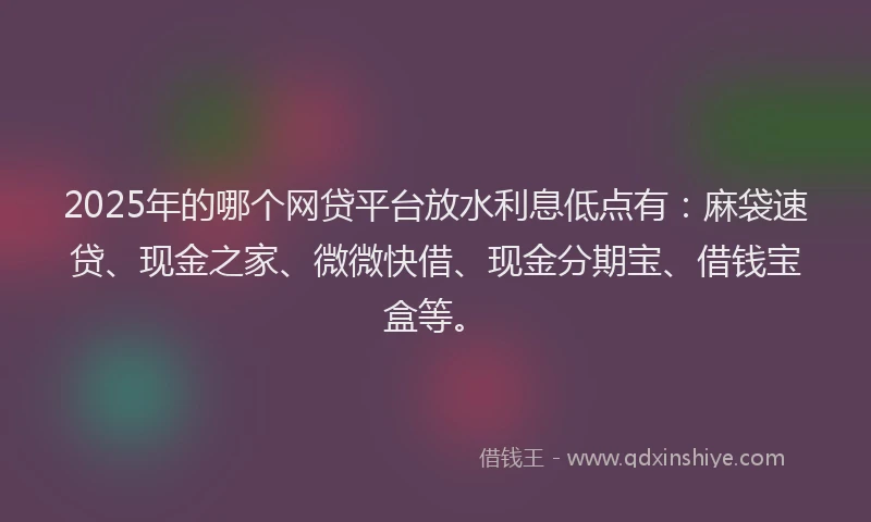 2025年的哪个网贷平台放水利息低点有：麻袋速贷、现金之家、微微快借、现金分期宝、借钱宝盒等。
