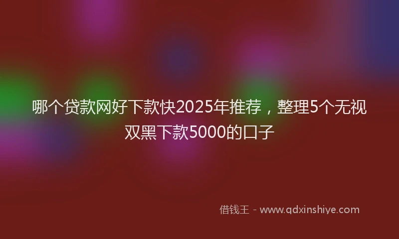 哪个贷款网好下款快2025年推荐，整理5个无视双黑下款5000的口子