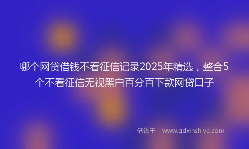 哪个网贷借钱不看征信记录2025年精选，整合5个不看征信无视黑白百分百下款网贷口子