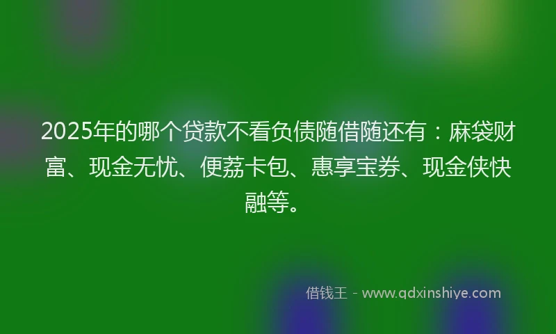 2025年的哪个贷款不看负债随借随还有：麻袋财富、现金无忧、便荔卡包、惠享宝券、现金侠快融等。