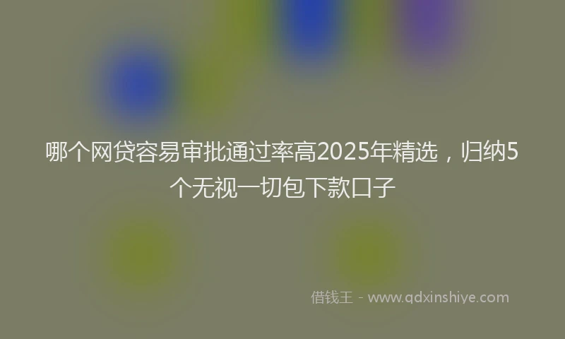 哪个网贷容易审批通过率高2025年精选，归纳5个无视一切包下款口子