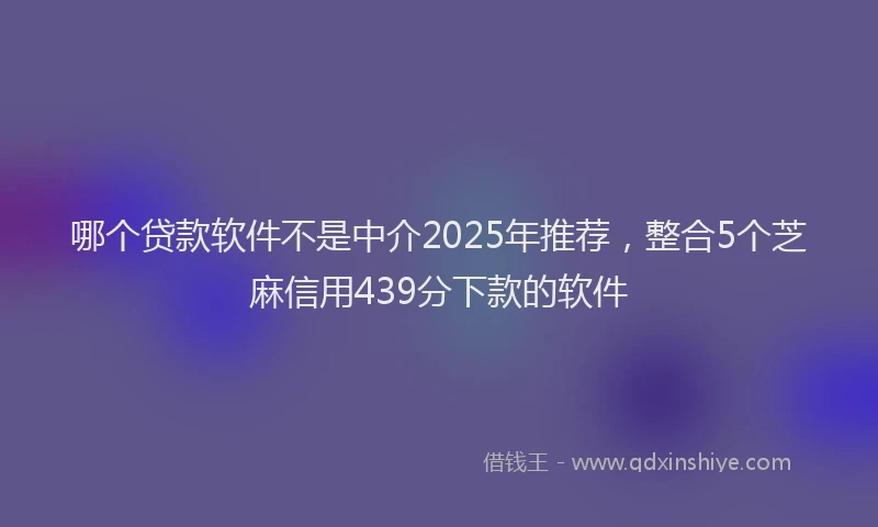 哪个贷款软件不是中介2025年推荐，整合5个芝麻信用439分下款的软件