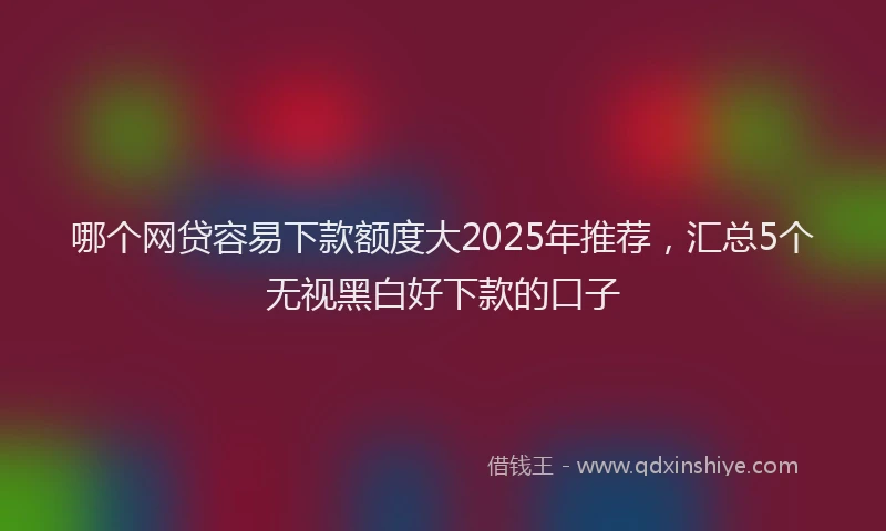 哪个网贷容易下款额度大2025年推荐，汇总5个无视黑白好下款的口子