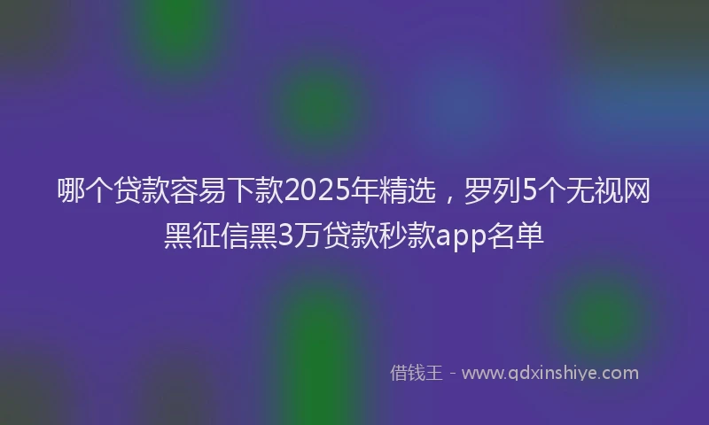 哪个贷款容易下款2025年精选,罗列5个无视网黑征信黑3万贷款秒款app名单