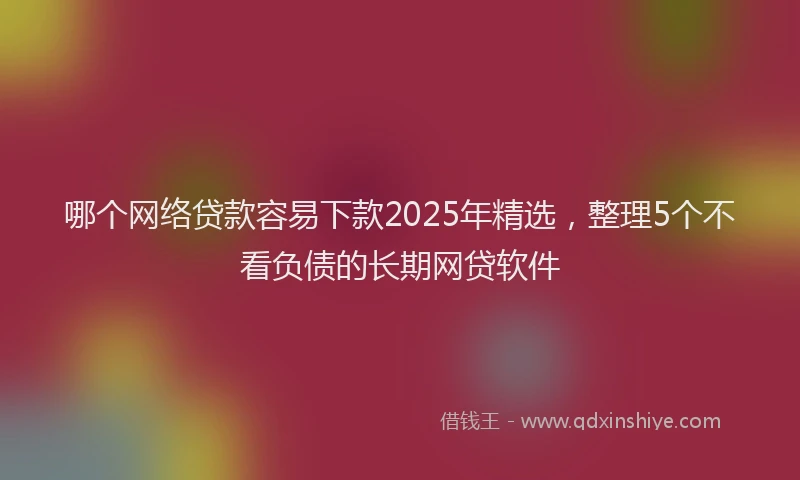哪个网络贷款容易下款2025年精选，整理5个不看负债的长期网贷软件