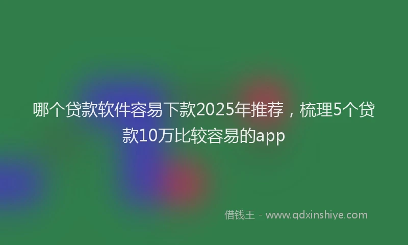 哪个贷款软件容易下款2025年推荐，梳理5个贷款10万比较容易的app
