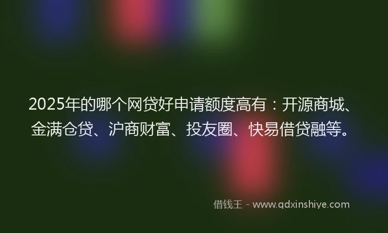 2025年的哪个网贷好申请额度高有：开源商城、金满仓贷、沪商财富、投友圈、快易借贷融等。