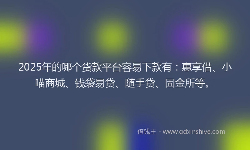 2025年的哪个货款平台容易下款有：惠享借、小喵商城、钱袋易贷、随手贷、固金所等。