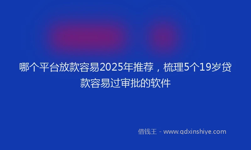 哪个平台放款容易2025年推荐，梳理5个19岁贷款容易过审批的软件