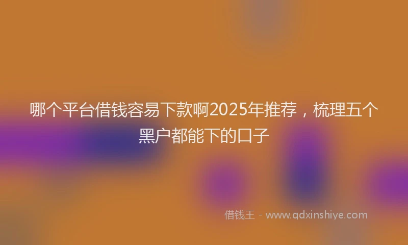 哪个平台借钱容易下款啊2025年推荐，梳理五个黑户都能下的口子