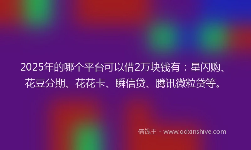 2025年的哪个平台可以借2万块钱有：星闪购、花豆分期、花花卡、瞬信贷、腾讯微粒贷等。