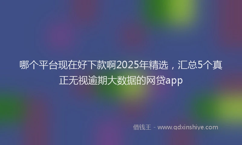 哪个平台现在好下款啊2025年精选，汇总5个真正无视逾期大数据的网贷app