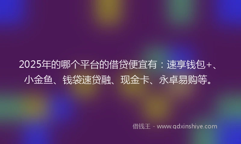 2025年的哪个平台的借贷便宜有：速享钱包+、小金鱼、钱袋速贷融、现金卡、永卓易购等。