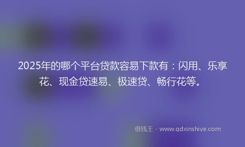 2025年的哪个平台贷款容易下款有：闪用、乐享花、现金贷速易、极速贷、畅行花等。