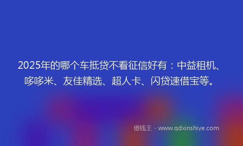 2025年的哪个车抵贷不看征信好有：中益租机、哆哆米、友佳精选、超人卡、闪贷速借宝等。