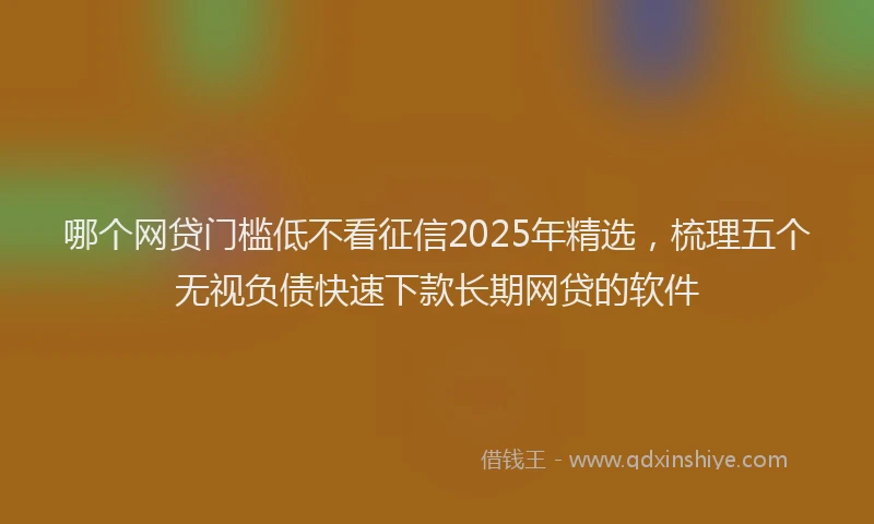 哪个网贷门槛低不看征信2025年精选，梳理五个无视负债快速下款长期网贷的软件
