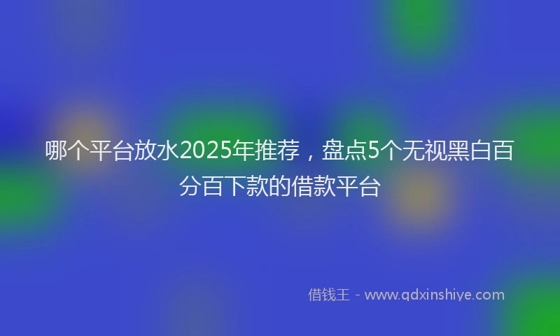 哪个平台放水2025年推荐，盘点5个无视黑白百分百下款的借款平台