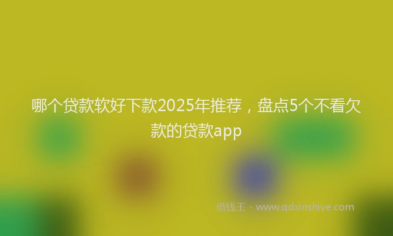 哪个贷款软好下款2025年推荐，盘点5个不看欠款的贷款app