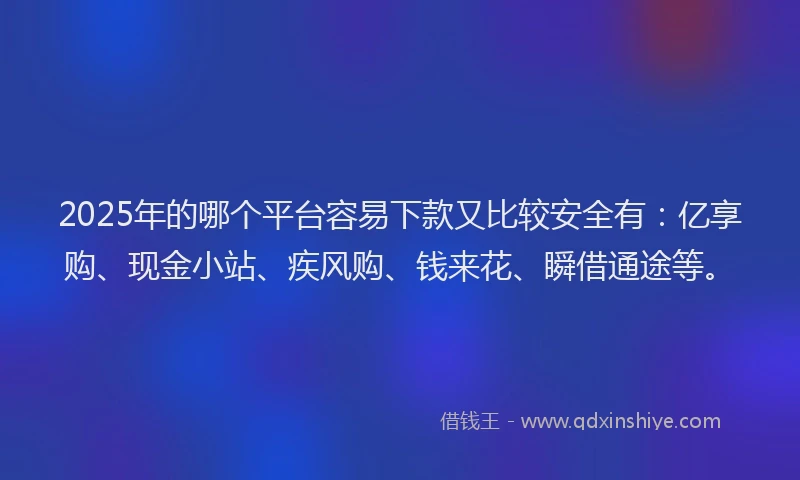 2025年的哪个平台容易下款又比较安全有：亿享购、现金小站、疾风购、钱来花、瞬借通途等。