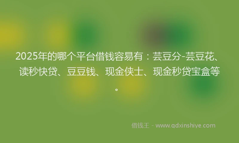 2025年的哪个平台借钱容易有：芸豆分-芸豆花、读秒快贷、豆豆钱、现金侠士、现金秒贷宝盒等。
