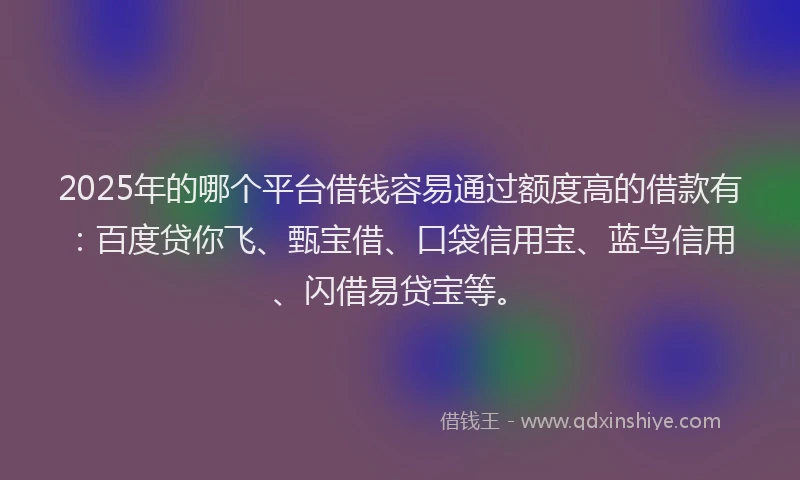 2025年的哪个平台借钱容易通过额度高的借款有：百度贷你飞、甄宝借、口袋信用宝、蓝鸟信用、闪借易贷宝等。