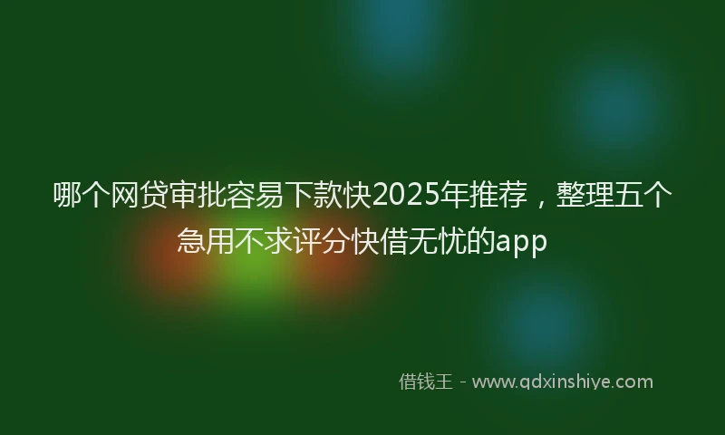 哪个网贷审批容易下款快2025年推荐，整理五个急用不求评分快借无忧的app