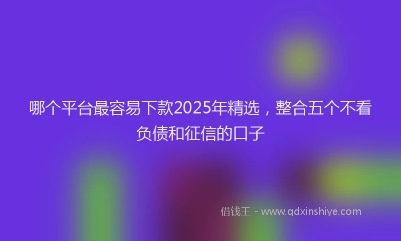 哪个平台最容易下款2025年精选,整合五个不看负债和征信的口子