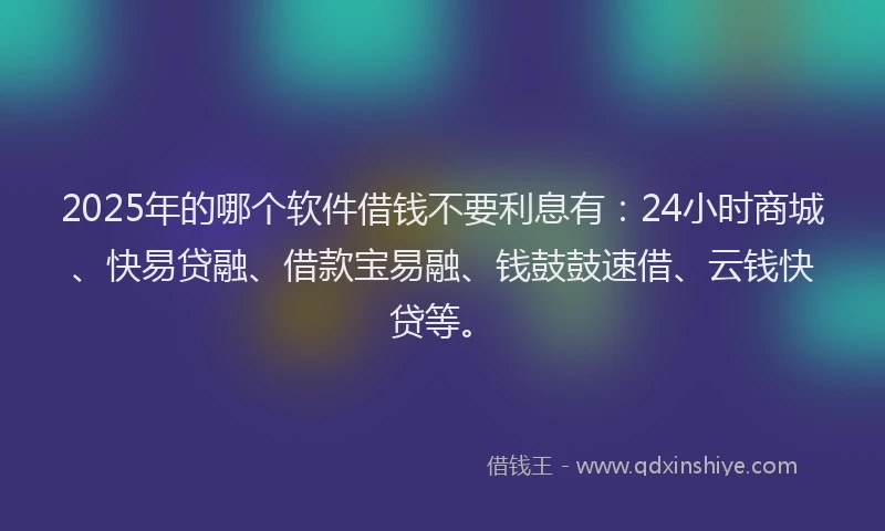 2025年的哪个软件借钱不要利息有：24小时商城、快易贷融、借款宝易融、钱鼓鼓速借、云钱快贷等。