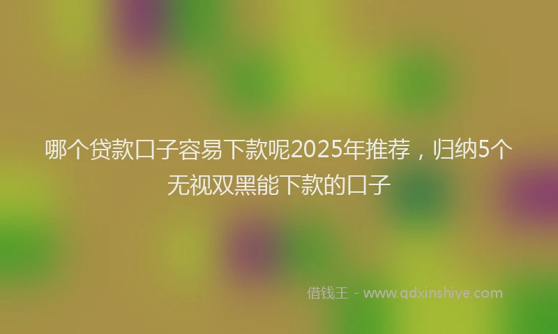 哪个贷款口子容易下款呢2025年推荐，归纳5个无视双黑能下款的口子