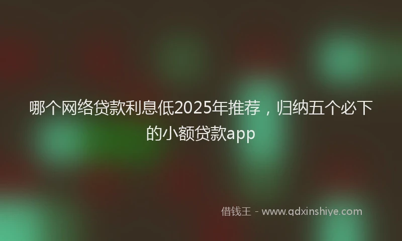 哪个网络贷款利息低2025年推荐，归纳五个必下的小额贷款app