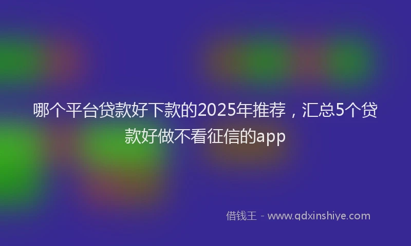 哪个平台贷款好下款的2025年推荐，汇总5个贷款好做不看征信的app