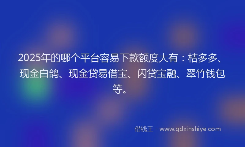 2025年的哪个平台容易下款额度大有：桔多多、现金白鸽、现金贷易借宝、闪贷宝融、翠竹钱包等。