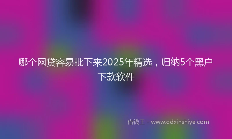 哪个网贷容易批下来2025年精选,归纳5个黑户下款软件