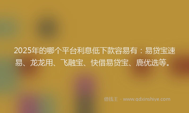 2025年的哪个平台利息低下款容易有：易贷宝速易、龙龙用、飞融宝、快借易贷宝、鹿优选等。
