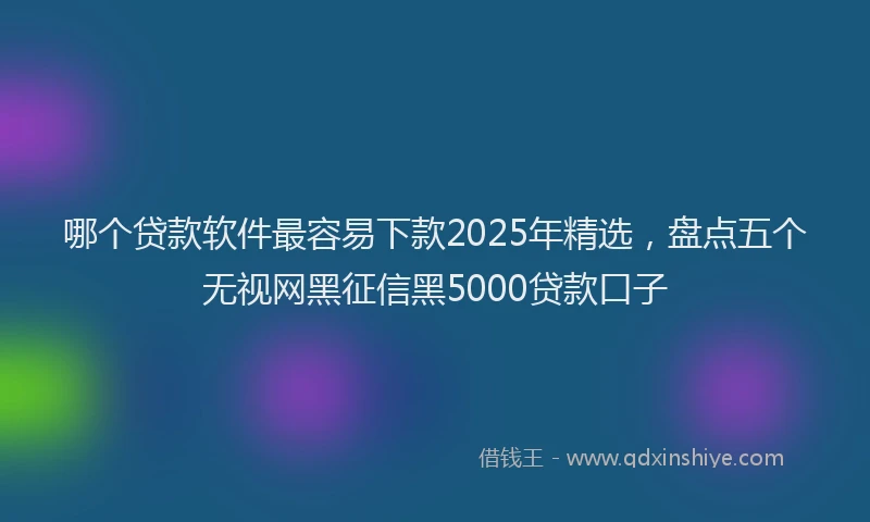 哪个贷款软件最容易下款2025年精选，盘点五个无视网黑征信黑5000贷款口子