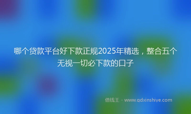 哪个贷款平台好下款正规2025年精选，整合五个无视一切必下款的口子