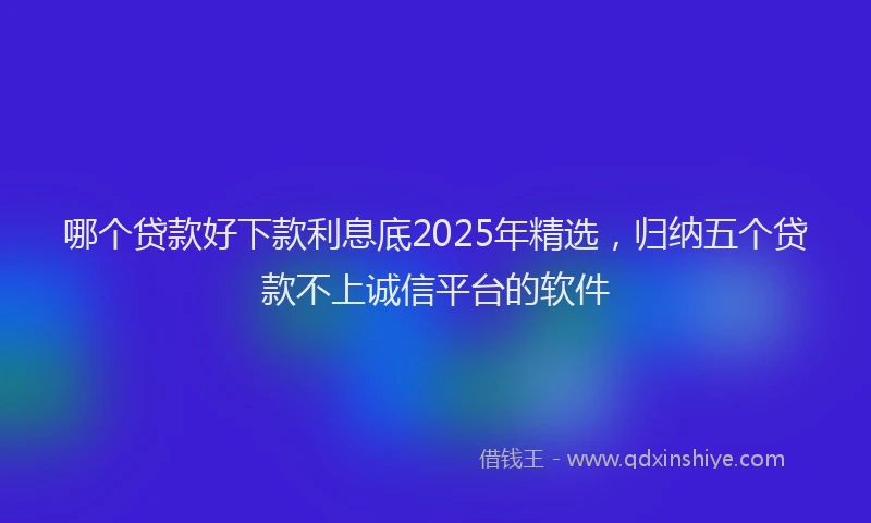 哪个贷款好下款利息底2025年精选，归纳五个贷款不上诚信平台的软件