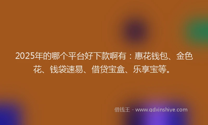 2025年的哪个平台好下款啊有：惠花钱包、金色花、钱袋速易、借贷宝盒、乐享宝等。
