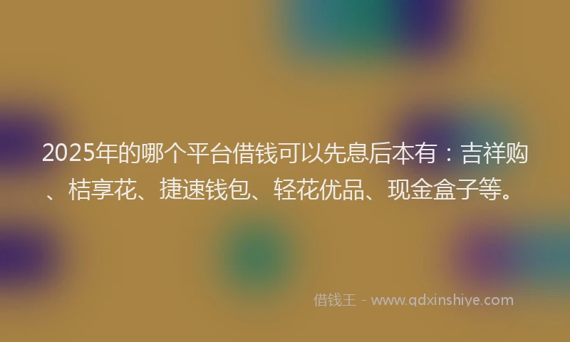 2025年的哪个平台借钱可以先息后本有：吉祥购、桔享花、捷速钱包、轻花优品、现金盒子等。